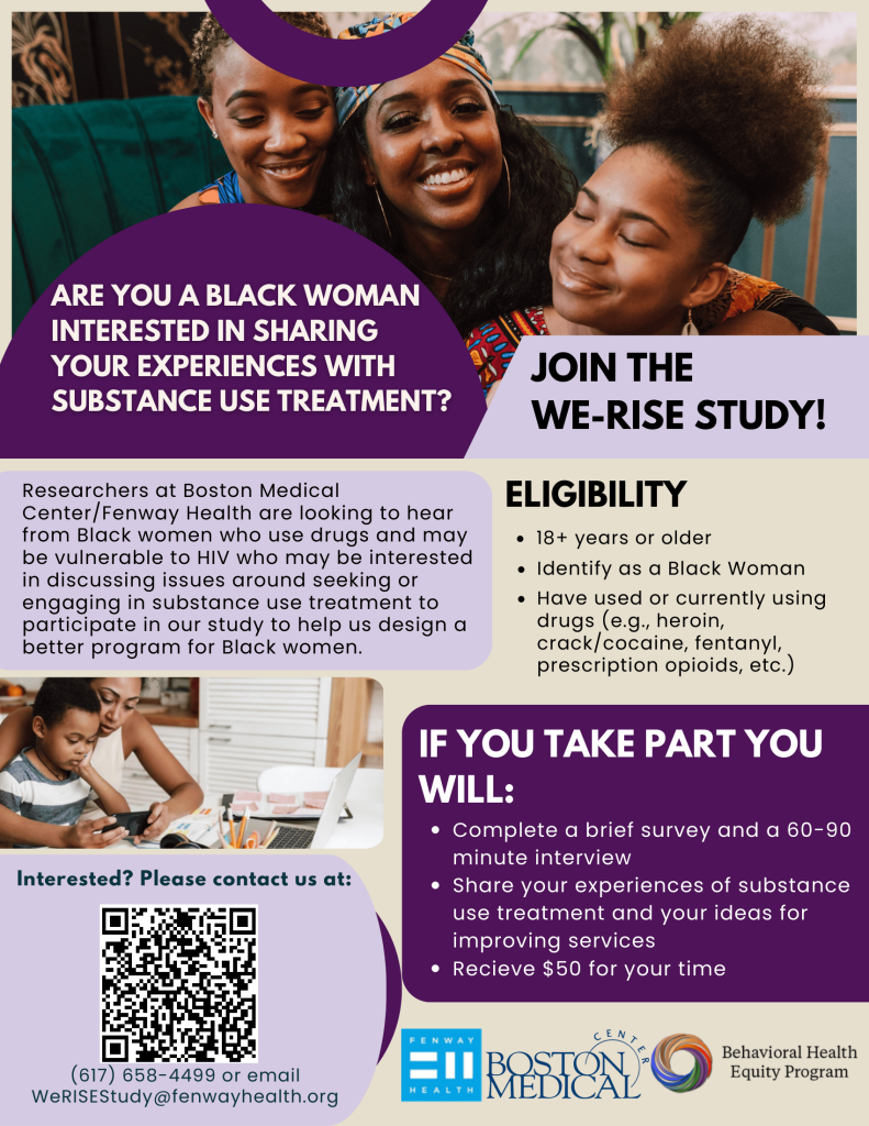 Researchers at Boston Medical Center/Fenway Health are looking to hear from Black women who use drugs and may be vulnerable to HIV who may be interested in discussing issues around seeking or engaging in substance use treatment to participate in our study to help us design a better program for Black women. ARE YOU A BLACK WOMAN INTERESTED IN SHARING YOUR EXPERIENCES WITH SUBSTANCE USE TREATMENT? ELIGIBILITY 18+ years or older JOIN THE WE-RISE STUDY! Identify as a Black Woman Have used or currently using drugs (e.g., heroin, crack/cocaine, fentanyl, prescription opioids, etc.) Interested? Please contact us at: (617) 658-4499 or email WeRISEStudy@fenwayhealth.org IF YOU TAKE PART YOU WILL: Complete a brief survey and a 60-90 minute interview Share your experiences of substance use treatment and your ideas for improving services Recieve $50 for your time