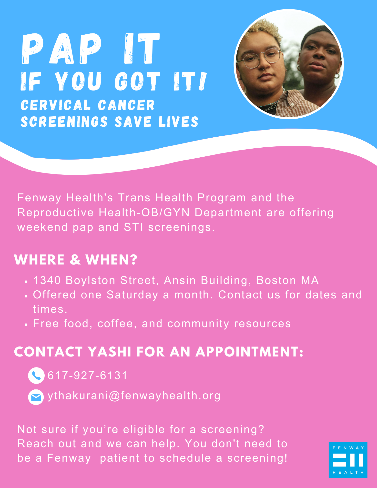 Pap it, if you got it! Cervical cancer screenings save lives Who we are? Fenway Health's Trans Health Program and the Reproductive Health Department are offering weekend pap and STI screenings. Getting your pap screening is important preventative health, and we know that for some trans and gender diverse people it can be uncomfortable and dysphoric. Join us in community; bring a supportive friend, partner, or family member if you’d like to; and check out some resources in an affirming environment. Not sure if you’re eligible for a screening? Reach out and we can help! Language for communication to providers/staff: As of November 2022, Fenway’s overall cervical cancer screening rate was reported to be 63% while among trans and non-binary patients it was 44%. This is compared to 72% of cisgender women and 56% of trans men reporting regular cervical cancer screenings at a primary care organization in Toronto (Kiran et al, 2019). The US rate of cervical cancer screening in 2019 was 73.5% (NIH). We are behind on both cis and trans cervical cancer screening rates. Together we can address the screening gap to improve our patients’ health and wellbeing! Please encourage your trans and gender diverse patients to reach out for a cervical cancer screening appointment (if applicable). Where & when? 1340 Boylston Street, Ansin Building, Boston MA Offered one Saturday a month beginning in July. Contact us for specific dates and times. Free food, coffee, and community resources Contact Yashi for an appointment: Phone: 617-927-6131 Email: ythakurani@fenwayhealth.org You don't need to be a Fenway patient to schedule a screening!